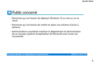 04/05/2016
8
Formation Windows 10, déploiement et administration alphorm.com™©
Public concerné
• Personnes qui ont besoin de déployer Windows 10 sur site ou sur le
cloud
• Personnes qui ont besoin de mettre en place une solution d’accès à
distance
• Administrateurs souhaitant maitriser le déploiement et administration
de ce nouveau système d’exploitation de Microsoft avec toutes ses
nouveautés.
 