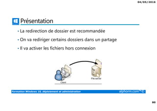 04/05/2016
80
Formation Windows 10, déploiement et administration alphorm.com™©
Présentation
• La redirection de dossier est recommandée
• On va rediriger certains dossiers dans un partage
• Il va activer les fichiers hors connexion
 