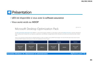 04/05/2016
5
Formation Windows 10, déploiement et administration alphorm.com™©
Déploiement et administration de Win 10
• Windows 10 offre aux administrateurs un ensemble d’outils pour le
déploiement et la configuration. Que ce soit avec des outils comme
MDT ou ADK, Windows 10 peut être complètement personnalisé.
• Les profils ne seront plus un soucis grâce au GPO ou à des produits
comme la virtualisation des profils.
• Le cloud va également permettre de gérer votre domaine grâce à Azure
 