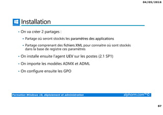04/05/2016
87
Formation Windows 10, déploiement et administration alphorm.com™©
Installation
• On va créer 2 partages :
Partage où seront stockés les paramètres des applications
Partage comprenant des fichiers XML pour connaitre où sont stockés
dans la base de registre ces paramètres
• On installe ensuite l’agent UEV sur les postes (2.1 SP1)
• On importe les modèles ADMX et ADML
• On configure ensuite les GPO
 