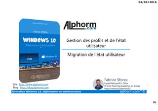 04/05/2016
91
Formation Windows 10, déploiement et administration alphorm.com™©
Gestion des profils et de l’état
utilisateur
Site : http://www.alphorm.com
Blog : http://blog.alphorm.com
Fabrice Sforza
Expert Microsoft / Citrix
ITTA (It Training Academy) en Suisse
https://www.youlearnit.ch/
Migration de l’état utilisateur
 