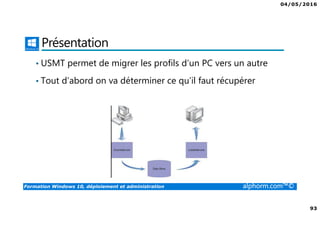 04/05/2016
93
Formation Windows 10, déploiement et administration alphorm.com™©
Présentation
• USMT permet de migrer les profils d’un PC vers un autre
• Tout d’abord on va déterminer ce qu’il faut récupérer
 