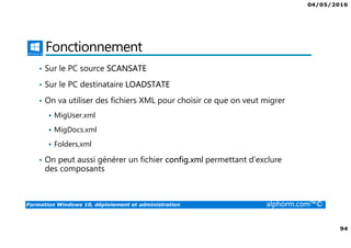 04/05/2016
94
Formation Windows 10, déploiement et administration alphorm.com™©
Fonctionnement
• Sur le PC source SCANSATE
• Sur le PC destinataire LOADSTATE
• On va utiliser des fichiers XML pour choisir ce que on veut migrer
MigUser.xml
MigDocs.xml
Folders,xml
• On peut aussi générer un fichier config.xml permettant d’exclure
des composants
 
