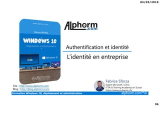 04/05/2016
96
Formation Windows 10, déploiement et administration alphorm.com™©
Authentification et identité
Site : http://www.alphorm.com
Blog : http://blog.alphorm.com
Fabrice Sforza
Expert Microsoft / Citrix
ITTA (It Training Academy) en Suisse
https://www.youlearnit.ch/
L’identité en entreprise
 