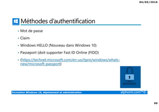 04/05/2016
99
Formation Windows 10, déploiement et administration alphorm.com™©
Méthodes d’authentification
• Mot de passe
• Claim
• Windows HELLO (Nouveau dans Windows 10)
• Passeport (doit supporter Fast ID Online (FIDO)
• (https://technet.microsoft.com/en-us/itpro/windows/whats-
new/microsoft-passport)
 
