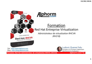 13/05/2016
1
Formation Red Hat Administrateur de virtualization RHCVA (RH318) alphorm.com™©
Formation
Red Hat Entreprise Virtualization
Administrateur de virtualisation RHCVA
(RH318)
Site : http://www.alphorm.com
Blog : http://blog.alphorm.com
Ludovic Quenec'hdu
Formateur et Consultant indépendant
OpenSource et virtualisation
 