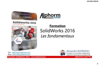 13/05/2016
1
Formation SolidWorks 2016 - Les fondamentaux alphorm.com™©
Formation
SolidWorks 2016
Les fondamentaux
Site : http://www.alphorm.com
Blog : http://blog.alphorm.com
Alexandre BLONDEAU
Formateur et Consultant indépendant
Ingénierie mécanique et architecturale
 