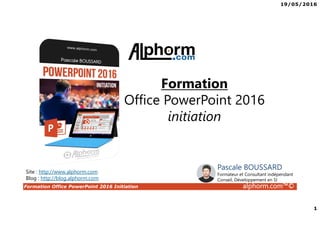 19/05/2016
1
Formation Office PowerPoint 2016 Initiation alphorm.com™©
Formation
Office PowerPoint 2016
initiation
Site : http://www.alphorm.com
Blog : http://blog.alphorm.com
Pascale BOUSSARD
Formateur et Consultant indépendant
Conseil, Développement en SI
 