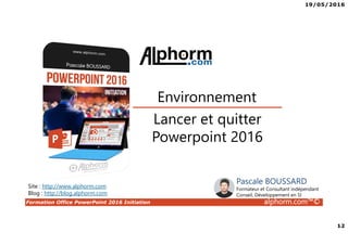 19/05/2016
12
Formation Office PowerPoint 2016 Initiation alphorm.com™©
Lancer et quitter
Powerpoint 2016
Environnement
Site : http://www.alphorm.com
Blog : http://blog.alphorm.com
Pascale BOUSSARD
Formateur et Consultant indépendant
Conseil, Développement en SI
 