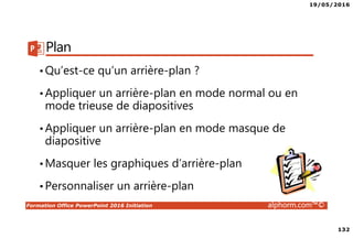 19/05/2016
132
Formation Office PowerPoint 2016 Initiation alphorm.com™©
Plan
•Qu’est-ce qu’un arrière-plan ?
•Appliquer un arrière-plan en mode normal ou en
mode trieuse de diapositives
•Appliquer un arrière-plan en mode masque de
diapositive
•Masquer les graphiques d’arrière-plan
•Personnaliser un arrière-plan
 