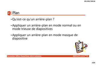 19/05/2016
135
Formation Office PowerPoint 2016 Initiation alphorm.com™©
Plan
•Qu’est-ce qu’un arrière-plan ?
•Appliquer un arrière-plan en mode normal ou en
mode trieuse de diapositives
•Appliquer un arrière-plan en mode masque de
diapositive
 