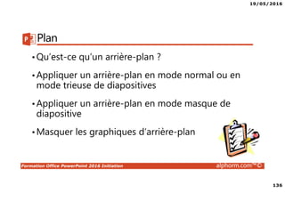 19/05/2016
136
Formation Office PowerPoint 2016 Initiation alphorm.com™©
Plan
•Qu’est-ce qu’un arrière-plan ?
•Appliquer un arrière-plan en mode normal ou en
mode trieuse de diapositives
•Appliquer un arrière-plan en mode masque de
diapositive
•Masquer les graphiques d’arrière-plan
 