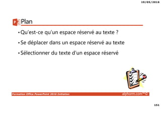 19/05/2016
151
Formation Office PowerPoint 2016 Initiation alphorm.com™©
Plan
•Qu’est-ce qu’un espace réservé au texte ?
•Se déplacer dans un espace réservé au texte
•Sélectionner du texte d’un espace réservé
 