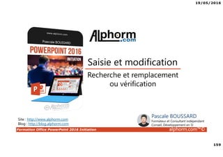 19/05/2016
159
Formation Office PowerPoint 2016 Initiation alphorm.com™©
Recherche et remplacement
ou vérification
Saisie et modification
Site : http://www.alphorm.com
Blog : http://blog.alphorm.com
Pascale BOUSSARD
Formateur et Consultant indépendant
Conseil, Développement en SI
 