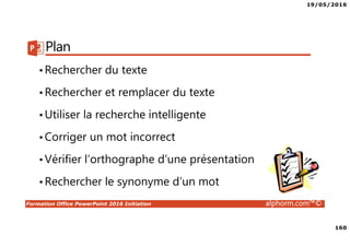 19/05/2016
160
Formation Office PowerPoint 2016 Initiation alphorm.com™©
Plan
•Rechercher du texte
•Rechercher et remplacer du texte
•Utiliser la recherche intelligente
•Corriger un mot incorrect
•Vérifier l’orthographe d’une présentation
•Rechercher le synonyme d’un mot
 
