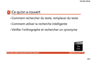 19/05/2016
167
Formation Office PowerPoint 2016 Initiation alphorm.com™©
Ce qu’on a couvert
•Comment rechercher du texte, remplacer du texte
•Comment utiliser la recherche intelligente
•Vérifier l’orthographe et rechercher un synonyme
 