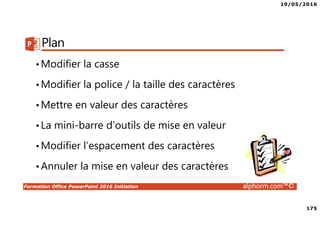 19/05/2016
175
Formation Office PowerPoint 2016 Initiation alphorm.com™©
Plan
•Modifier la casse
•Modifier la police / la taille des caractères
•Mettre en valeur des caractères
•La mini-barre d’outils de mise en valeur
•Modifier l’espacement des caractères
•Annuler la mise en valeur des caractères
 
