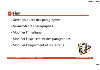 19/05/2016
183
Formation Office PowerPoint 2016 Initiation alphorm.com™©
Plan
•Gérer les puces des paragraphes
•Numéroter les paragraphes
•Modifier l’interligne
•Modifier l’espacement des paragraphes
•Modifier l’alignement et les retraits
 