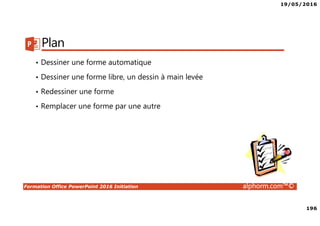 19/05/2016
196
Formation Office PowerPoint 2016 Initiation alphorm.com™©
Plan
• Dessiner une forme automatique
• Dessiner une forme libre, un dessin à main levée
• Redessiner une forme
• Remplacer une forme par une autre
 