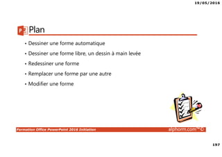 19/05/2016
197
Formation Office PowerPoint 2016 Initiation alphorm.com™©
Plan
• Dessiner une forme automatique
• Dessiner une forme libre, un dessin à main levée
• Redessiner une forme
• Remplacer une forme par une autre
• Modifier une forme
 