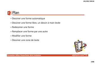 19/05/2016
198
Formation Office PowerPoint 2016 Initiation alphorm.com™©
Plan
• Dessiner une forme automatique
• Dessiner une forme libre, un dessin à main levée
• Redessiner une forme
• Remplacer une forme par une autre
• Modifier une forme
• Dessiner une zone de texte
 
