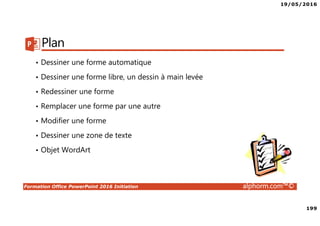 19/05/2016
199
Formation Office PowerPoint 2016 Initiation alphorm.com™©
Plan
• Dessiner une forme automatique
• Dessiner une forme libre, un dessin à main levée
• Redessiner une forme
• Remplacer une forme par une autre
• Modifier une forme
• Dessiner une zone de texte
• Objet WordArt
 