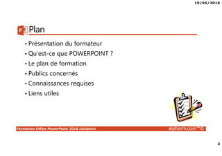 19/05/2016
2
Formation Office PowerPoint 2016 Initiation alphorm.com™©
Plan
• Présentation du formateur
• Qu’est-ce que POWERPOINT ?
• Le plan de formation
• Publics concernés
• Connaissances requises
• Liens utiles
 