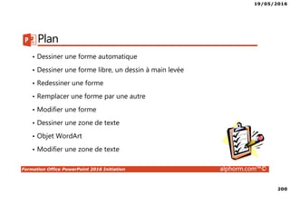19/05/2016
200
Formation Office PowerPoint 2016 Initiation alphorm.com™©
Plan
• Dessiner une forme automatique
• Dessiner une forme libre, un dessin à main levée
• Redessiner une forme
• Remplacer une forme par une autre
• Modifier une forme
• Dessiner une zone de texte
• Objet WordArt
• Modifier une zone de texte
 