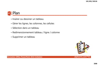 19/05/2016
208
Formation Office PowerPoint 2016 Initiation alphorm.com™©
Plan
• Insérer ou dessiner un tableau
• Gérer les lignes, les colonnes, les cellules
• Sélection dans un tableau
• Redimensionnement tableau / ligne / colonne
• Supprimer un tableau
 