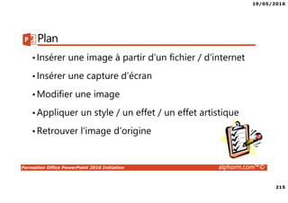 19/05/2016
215
Formation Office PowerPoint 2016 Initiation alphorm.com™©
Plan
•Insérer une image à partir d’un fichier / d’internet
•Insérer une capture d’écran
•Modifier une image
•Appliquer un style / un effet / un effet artistique
•Retrouver l’image d’origine
 