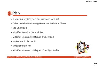 19/05/2016
223
Formation Office PowerPoint 2016 Initiation alphorm.com™©
Plan
• Insérer un fichier vidéo ou une vidéo Internet
• Créer une vidéo en enregistrant des actions à l’écran
• Lire une vidéo
• Modifier le cadre d’une vidéo
• Modifier les caractéristiques d’une vidéo
• Insérer un fichier audio
• Enregistrer un son
• Modifier les caractéristiques d’un objet audio
 