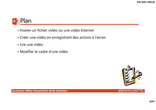 19/05/2016
227
Formation Office PowerPoint 2016 Initiation alphorm.com™©
Plan
• Insérer un fichier vidéo ou une vidéo Internet
• Créer une vidéo en enregistrant des actions à l’écran
• Lire une vidéo
• Modifier le cadre d’une vidéo
 