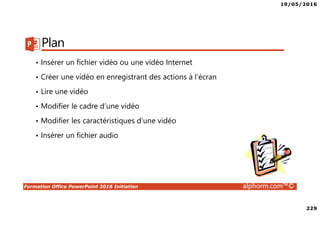 19/05/2016
229
Formation Office PowerPoint 2016 Initiation alphorm.com™©
Plan
• Insérer un fichier vidéo ou une vidéo Internet
• Créer une vidéo en enregistrant des actions à l’écran
• Lire une vidéo
• Modifier le cadre d’une vidéo
• Modifier les caractéristiques d’une vidéo
• Insérer un fichier audio
 