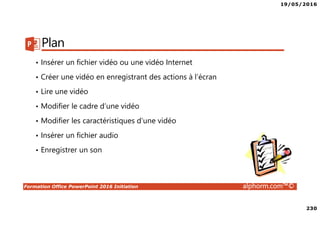 19/05/2016
230
Formation Office PowerPoint 2016 Initiation alphorm.com™©
Plan
• Insérer un fichier vidéo ou une vidéo Internet
• Créer une vidéo en enregistrant des actions à l’écran
• Lire une vidéo
• Modifier le cadre d’une vidéo
• Modifier les caractéristiques d’une vidéo
• Insérer un fichier audio
• Enregistrer un son
 
