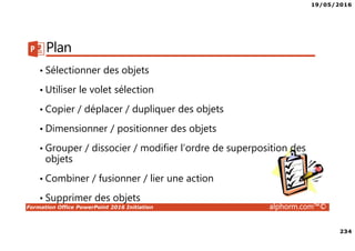 19/05/2016
234
Formation Office PowerPoint 2016 Initiation alphorm.com™©
Plan
• Sélectionner des objets
• Utiliser le volet sélection
• Copier / déplacer / dupliquer des objets
• Dimensionner / positionner des objets
• Grouper / dissocier / modifier l’ordre de superposition des
objets
• Combiner / fusionner / lier une action
• Supprimer des objets
 