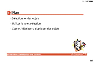19/05/2016
237
Formation Office PowerPoint 2016 Initiation alphorm.com™©
Plan
• Sélectionner des objets
• Utiliser le volet sélection
• Copier / déplacer / dupliquer des objets
 