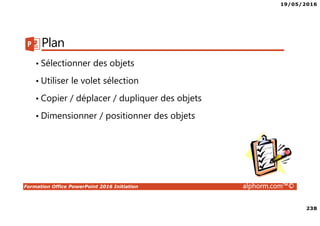 19/05/2016
238
Formation Office PowerPoint 2016 Initiation alphorm.com™©
Plan
• Sélectionner des objets
• Utiliser le volet sélection
• Copier / déplacer / dupliquer des objets
• Dimensionner / positionner des objets
 