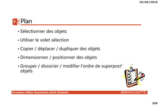 19/05/2016
239
Formation Office PowerPoint 2016 Initiation alphorm.com™©
Plan
• Sélectionner des objets
• Utiliser le volet sélection
• Copier / déplacer / dupliquer des objets
• Dimensionner / positionner des objets
• Grouper / dissocier / modifier l’ordre de superposition des
objets
 