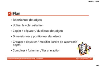 19/05/2016
240
Formation Office PowerPoint 2016 Initiation alphorm.com™©
Plan
• Sélectionner des objets
• Utiliser le volet sélection
• Copier / déplacer / dupliquer des objets
• Dimensionner / positionner des objets
• Grouper / dissocier / modifier l’ordre de superposition des
objets
• Combiner / fusionner / lier une action
 