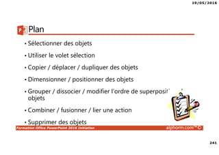 19/05/2016
241
Formation Office PowerPoint 2016 Initiation alphorm.com™©
Plan
• Sélectionner des objets
• Utiliser le volet sélection
• Copier / déplacer / dupliquer des objets
• Dimensionner / positionner des objets
• Grouper / dissocier / modifier l’ordre de superposition des
objets
• Combiner / fusionner / lier une action
• Supprimer des objets
 