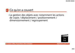 19/05/2016
242
Formation Office PowerPoint 2016 Initiation alphorm.com™©
Ce qu’on a couvert
•La gestion des objets avec notamment les actions
de copie / déplacement / positionnement /
dimensionnement / regroupement
 