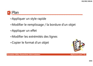 19/05/2016
244
Formation Office PowerPoint 2016 Initiation alphorm.com™©
Plan
•Appliquer un style rapide
•Modifier le remplissage / la bordure d’un objet
•Appliquer un effet
•Modifier les extrémités des lignes
•Copier le format d’un objet
 