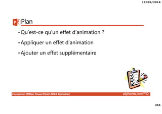 19/05/2016
255
Formation Office PowerPoint 2016 Initiation alphorm.com™©
Plan
•Qu’est-ce qu’un effet d’animation ?
•Appliquer un effet d’animation
•Ajouter un effet supplémentaire
 