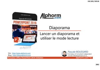 19/05/2016
282
Formation Office PowerPoint 2016 Initiation alphorm.com™©
Lancer un diaporama et
utiliser le mode lecture
Diaporama
Site : http://www.alphorm.com
Blog : http://blog.alphorm.com
Pascale BOUSSARD
Formateur et Consultant indépendant
Conseil, Développement en SI
 
