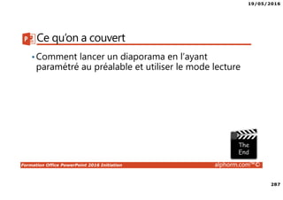 19/05/2016
287
Formation Office PowerPoint 2016 Initiation alphorm.com™©
Ce qu’on a couvert
•Comment lancer un diaporama en l’ayant
paramétré au préalable et utiliser le mode lecture
 