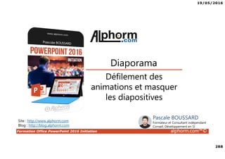19/05/2016
288
Formation Office PowerPoint 2016 Initiation alphorm.com™©
Défilement des
animations et masquer
les diapositives
Diaporama
Site : http://www.alphorm.com
Blog : http://blog.alphorm.com
Pascale BOUSSARD
Formateur et Consultant indépendant
Conseil, Développement en SI
 