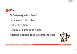 19/05/2016
29
Formation Office PowerPoint 2016 Initiation alphorm.com™©
Plan
•Qu’est-ce que le ruban ?
•Les éléments du ruban
•Utiliser le ruban
•Réduire et agrandir le ruban
•Adapter le ruban pour les écrans tactiles
 