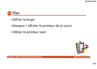 19/05/2016
297
Formation Office PowerPoint 2016 Initiation alphorm.com™©
Plan
•Utiliser la loupe
•Masquer / afficher le pointeur de la souris
•Utiliser le pointeur laser
 