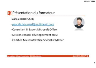 19/05/2016
2
Formation Office PowerPoint 2016 Initiation alphorm.com™©
Plan
• Présentation du formateur
• Qu’est-ce que POWERPOINT ?
• Le plan de formation
• Publics concernés
• Connaissances requises
• Liens utiles
 