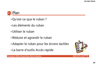 19/05/2016
30
Formation Office PowerPoint 2016 Initiation alphorm.com™©
Plan
•Qu’est-ce que le ruban ?
•Les éléments du ruban
•Utiliser le ruban
•Réduire et agrandir le ruban
•Adapter le ruban pour les écrans tactiles
•La barre d’outils Accès rapide
 